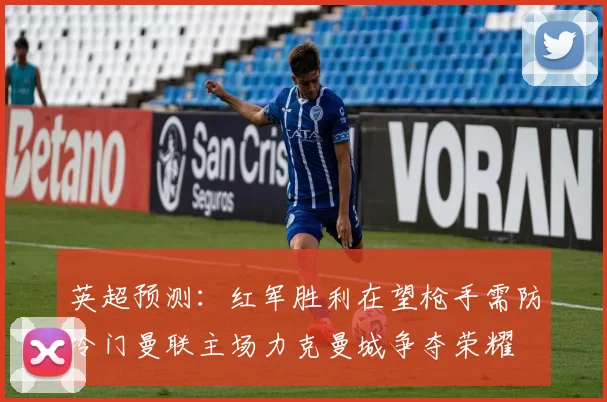英超预测：红军胜利在望枪手需防冷门曼联主场力克曼城争夺荣耀
