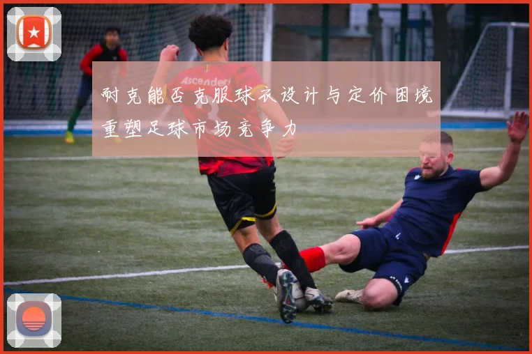 耐克能否克服球衣设计与定价困境重塑足球市场竞争力