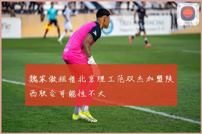 魏家傲租借北京理工范双杰加盟陕西联合可能性不大