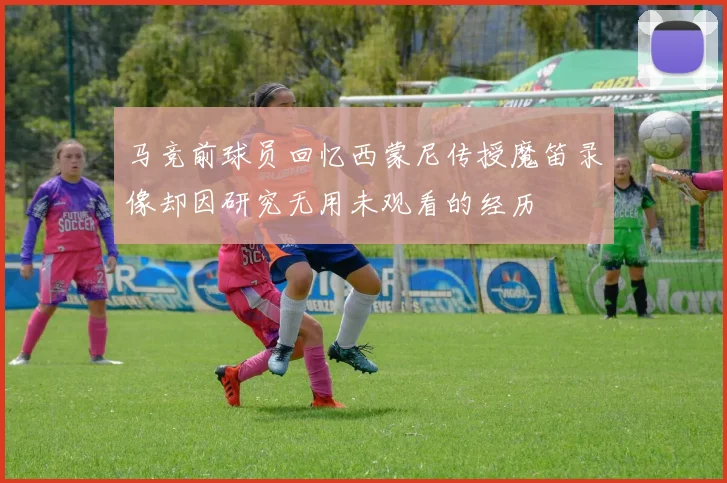 马竞前球员回忆西蒙尼传授魔笛录像却因研究无用未观看的经历