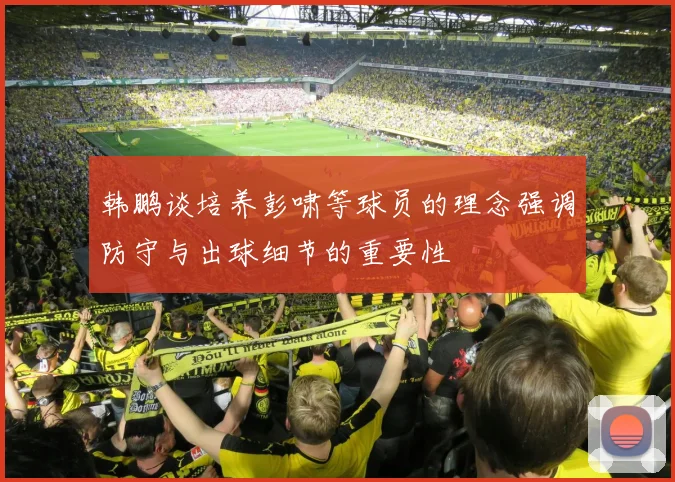 韩鹏谈培养彭啸等球员的理念强调防守与出球细节的重要性