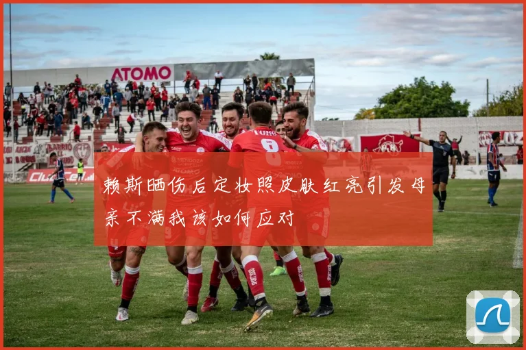 赖斯晒伤后定妆照皮肤红亮引发母亲不满我该如何应对