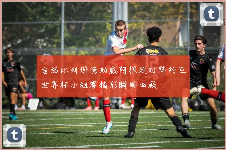 吉诺比利现场助威阿根廷对阵约旦世界杯小组赛精彩瞬间回顾