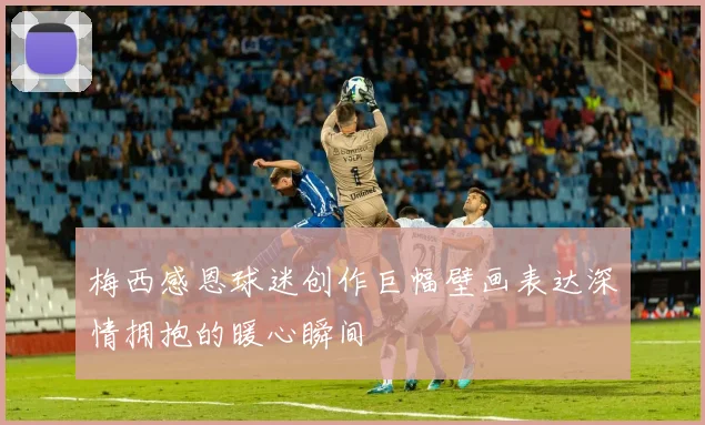 梅西感恩球迷创作巨幅壁画表达深情拥抱的暖心瞬间