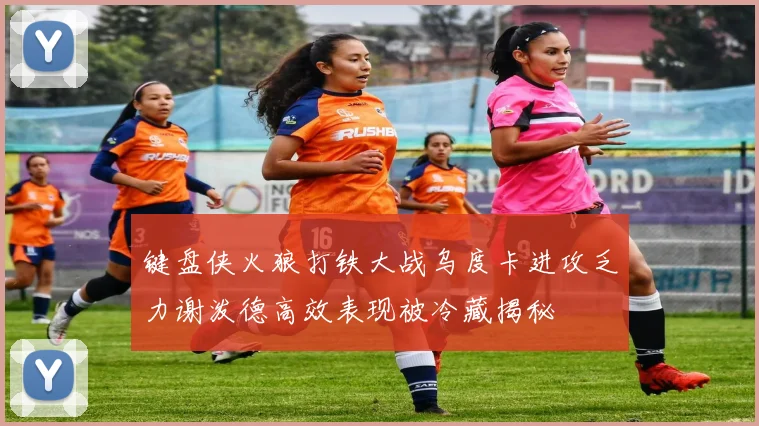 键盘侠火狼打铁大战乌度卡进攻乏力谢泼德高效表现被冷藏揭秘