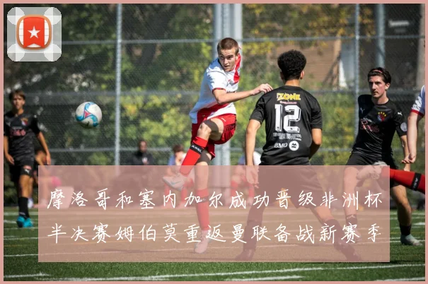 摩洛哥和塞内加尔成功晋级非洲杯半决赛姆伯莫重返曼联备战新赛季
