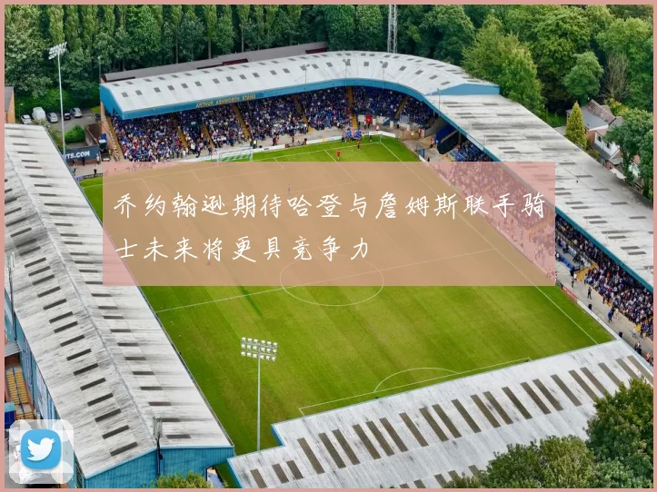 乔约翰逊期待哈登与詹姆斯联手骑士未来将更具竞争力